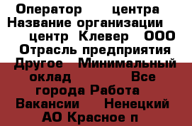 Оператор Call-центра › Название организации ­ Call-центр "Клевер", ООО › Отрасль предприятия ­ Другое › Минимальный оклад ­ 25 000 - Все города Работа » Вакансии   . Ненецкий АО,Красное п.